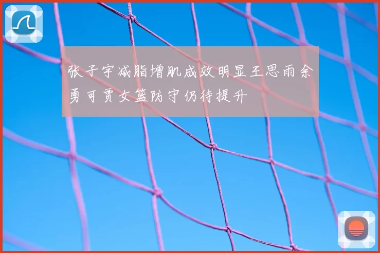 张子宇减脂增肌成效明显王思雨余勇可贾女篮防守仍待提升