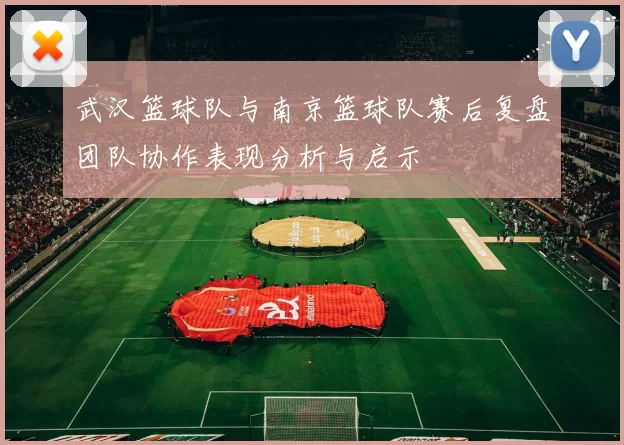 武汉篮球队与南京篮球队赛后复盘团队协作表现分析与启示