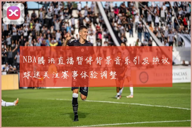 NBA腾讯直播暂停背景音乐引发热议球迷关注赛事体验调整
