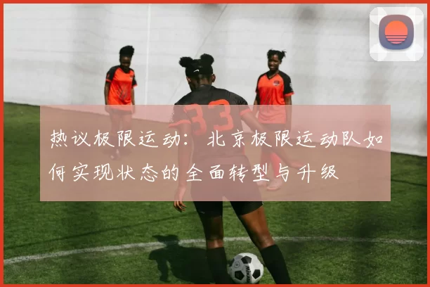热议极限运动：北京极限运动队如何实现状态的全面转型与升级