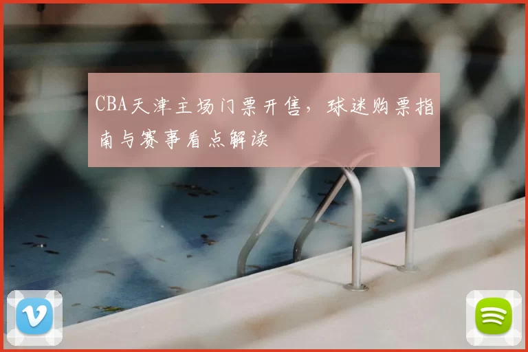 CBA天津主场门票开售，球迷购票指南与赛事看点解读