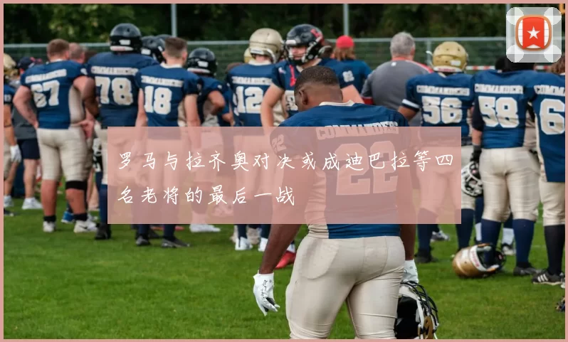 罗马与拉齐奥对决或成迪巴拉等四名老将的最后一战