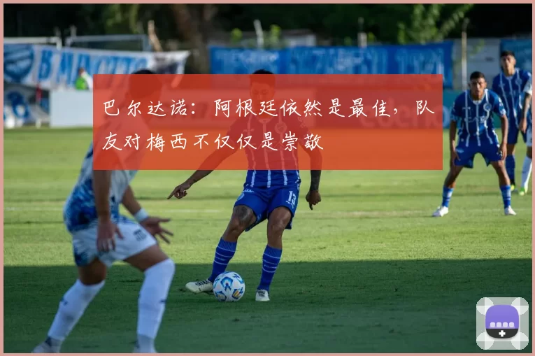 巴尔达诺:阿根廷依然是最佳,队友对梅西不仅仅是崇敬