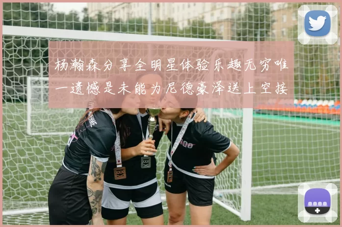 杨瀚森分享全明星体验乐趣无穷唯一遗憾是未能为尼德豪泽送上空接助攻