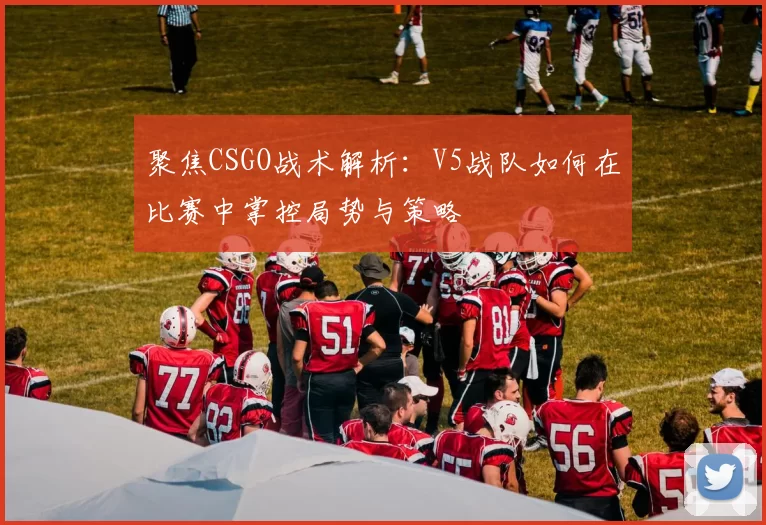 聚焦CSGO战术解析:V5战队如何在比赛中掌控局势与策略
