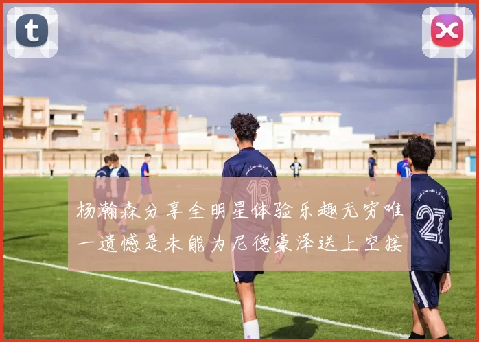 杨瀚森分享全明星体验乐趣无穷唯一遗憾是未能为尼德豪泽送上空接助攻