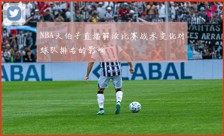 NBA大伯子直播解读比赛战术变化对球队排名的影响
