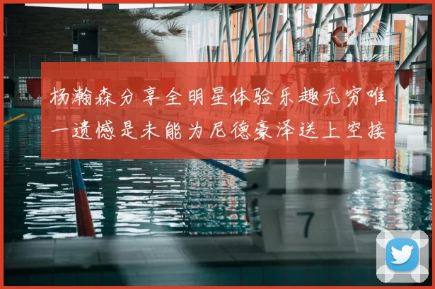 杨瀚森分享全明星体验乐趣无穷唯一遗憾是未能为尼德豪泽送上空接助攻