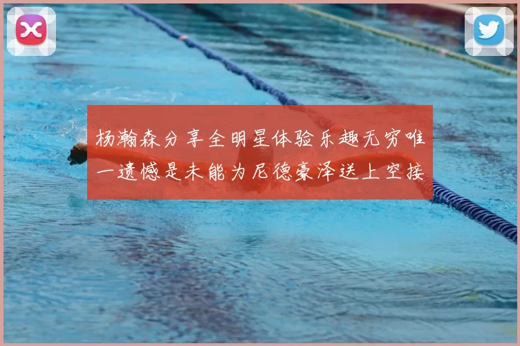 杨瀚森分享全明星体验乐趣无穷唯一遗憾是未能为尼德豪泽送上空接助攻