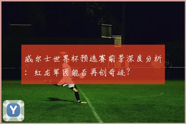 威尔士世界杯预选赛前景深度分析:红龙军团能否再创奇迹?
