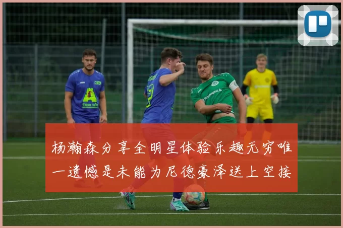 杨瀚森分享全明星体验乐趣无穷唯一遗憾是未能为尼德豪泽送上空接助攻