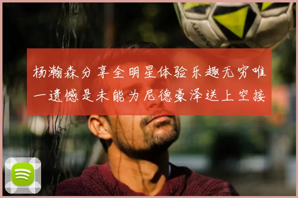杨瀚森分享全明星体验乐趣无穷唯一遗憾是未能为尼德豪泽送上空接助攻