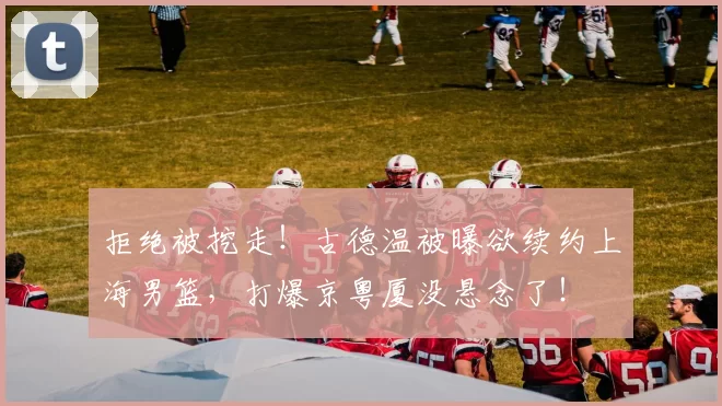 拒绝被挖走!古德温被曝欲续约上海男篮,打爆京粤厦没悬念了!