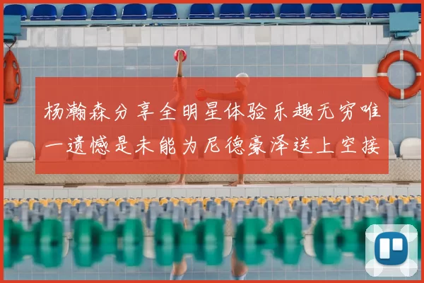 杨瀚森分享全明星体验乐趣无穷唯一遗憾是未能为尼德豪泽送上空接助攻