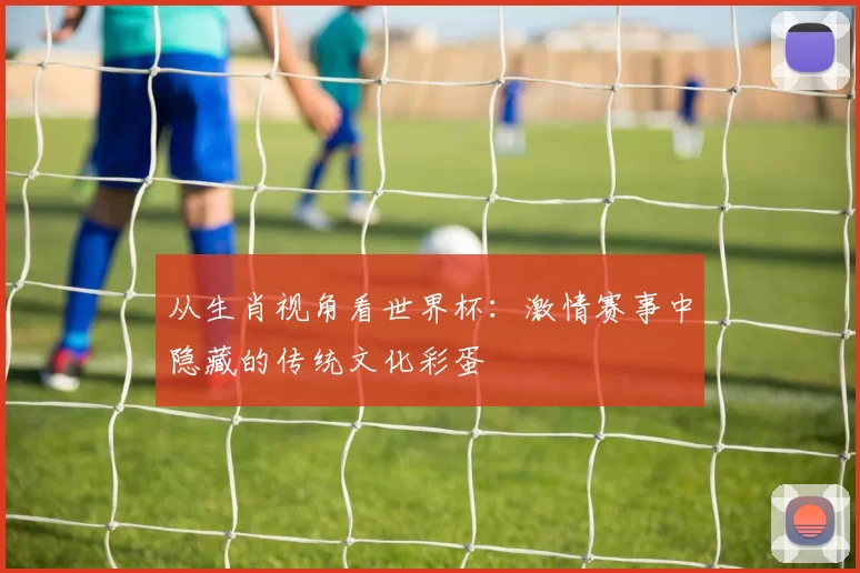 从生肖视角看世界杯:激情赛事中隐藏的传统文化彩蛋
