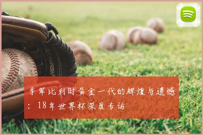 季军比利时黄金一代的辉煌与遗憾：18年世界杯深度专访