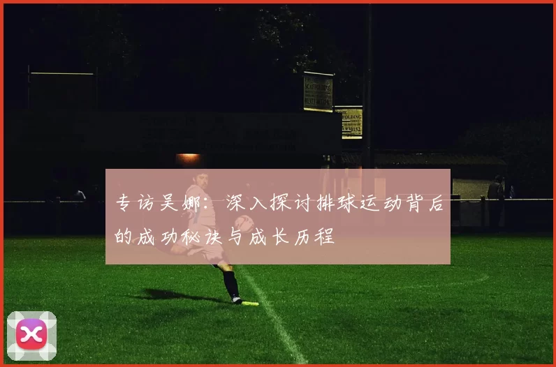 专访吴娜:深入探讨排球运动背后的成功秘诀与成长历程