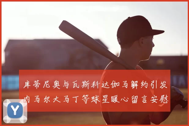 库蒂尼奥与瓦斯科达伽马解约引发内马尔大马丁等球星暖心留言安慰