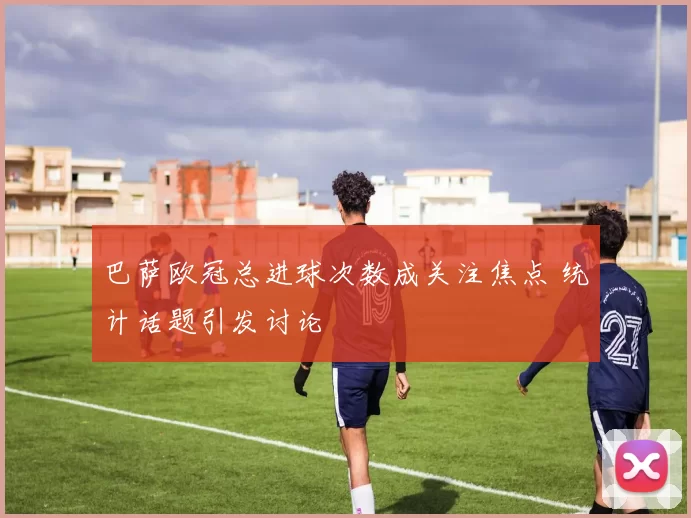 巴萨欧冠总进球次数成关注焦点 统计话题引发讨论