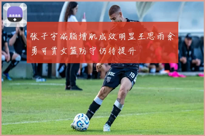 张子宇减脂增肌成效明显王思雨余勇可贾女篮防守仍待提升