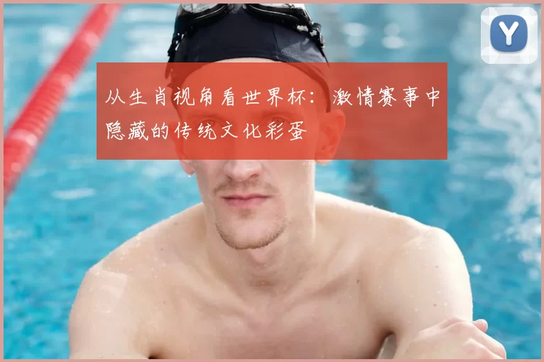 从生肖视角看世界杯：激情赛事中隐藏的传统文化彩蛋