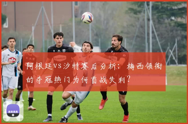 阿根廷vs沙特赛后分析：梅西领衔的夺冠热门为何首战失利？