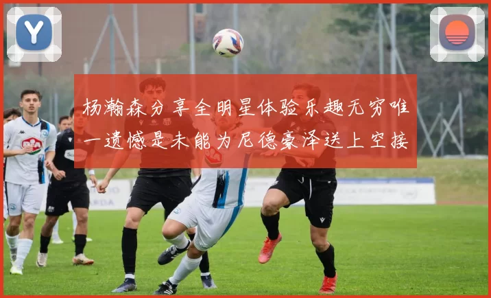 杨瀚森分享全明星体验乐趣无穷唯一遗憾是未能为尼德豪泽送上空接助攻