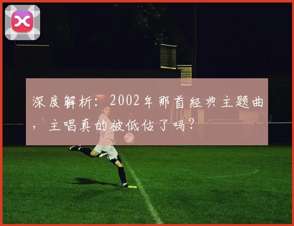 深度解析:2002年那首经典主题曲,主唱真的被低估了吗?