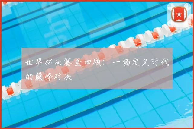 世界杯决赛全回顾:一场定义时代的巅峰对决