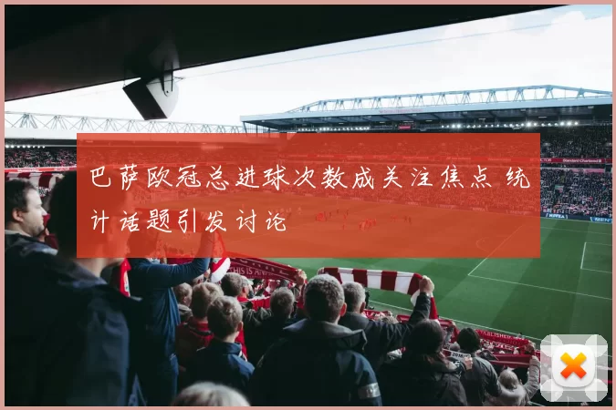 巴萨欧冠总进球次数成关注焦点 统计话题引发讨论