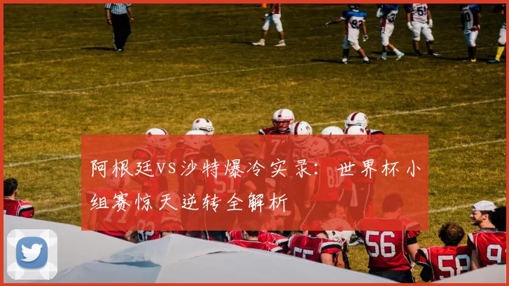 阿根廷vs沙特爆冷实录：世界杯小组赛惊天逆转全解析
