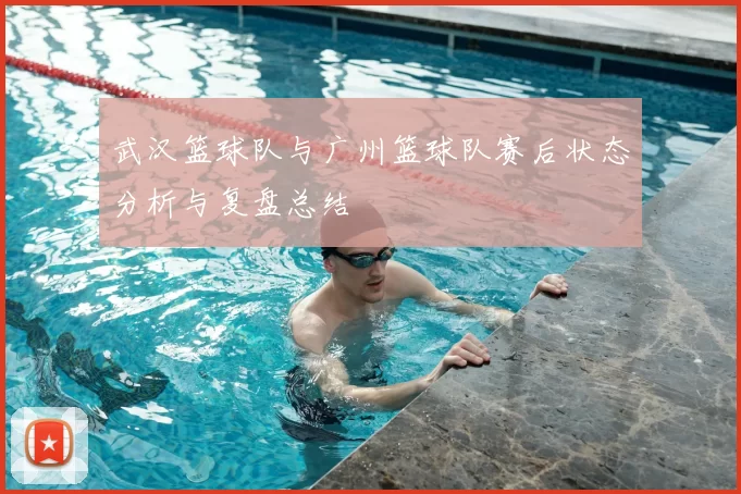 武汉篮球队与广州篮球队赛后状态分析与复盘总结