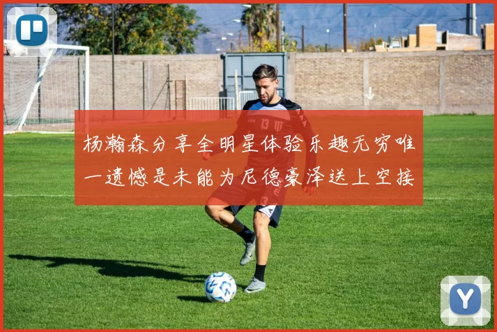 杨瀚森分享全明星体验乐趣无穷唯一遗憾是未能为尼德豪泽送上空接助攻