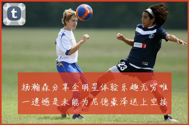 杨瀚森分享全明星体验乐趣无穷唯一遗憾是未能为尼德豪泽送上空接助攻