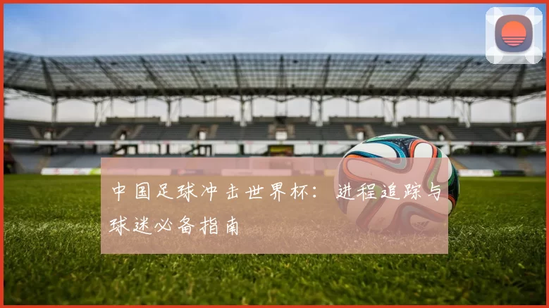 中国足球冲击世界杯:进程追踪与球迷必备指南