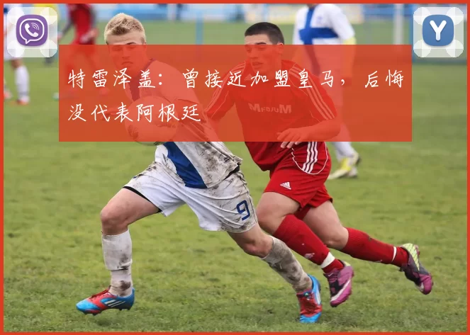 特雷泽盖：曾接近加盟皇马，后悔没代表阿根廷