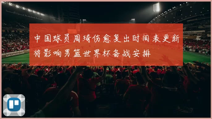 中国球员周琦伤愈复出时间表更新将影响男篮世界杯备战安排