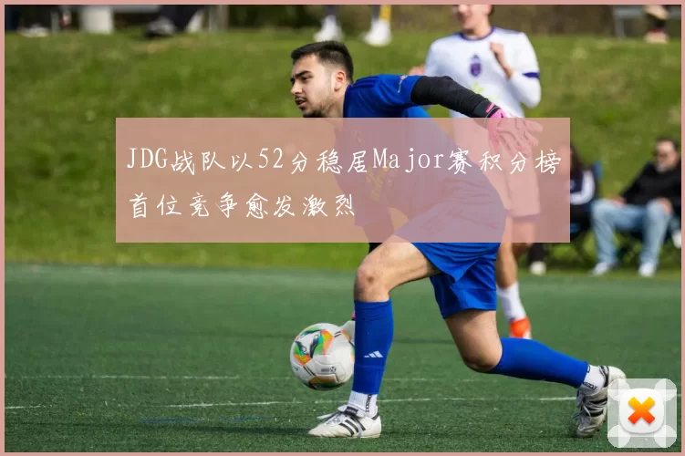 JDG战队以52分稳居Major赛积分榜首位竞争愈发激烈