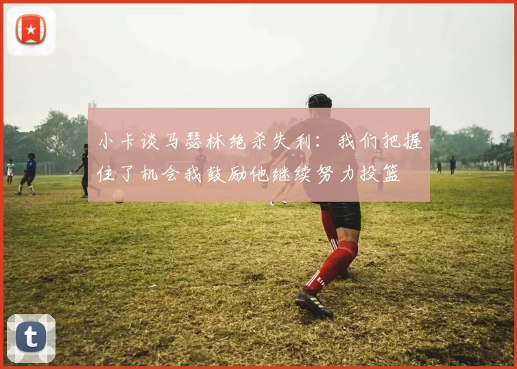 小卡谈马瑟林绝杀失利：我们把握住了机会我鼓励他继续努力投篮