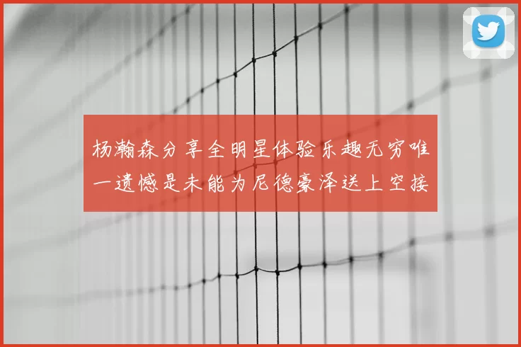 杨瀚森分享全明星体验乐趣无穷唯一遗憾是未能为尼德豪泽送上空接助攻