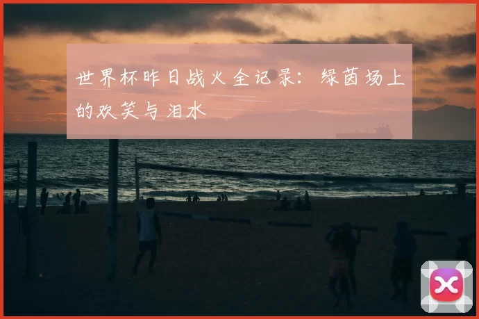 世界杯昨日战火全记录:绿茵场上的欢笑与泪水