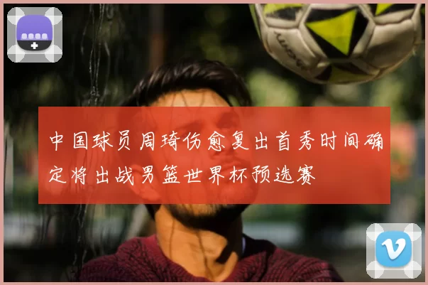 中国球员周琦伤愈复出首秀时间确定将出战男篮世界杯预选赛