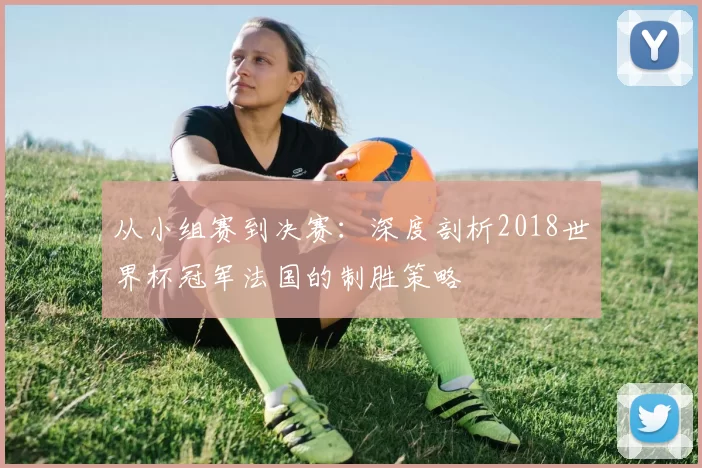 从小组赛到决赛：深度剖析2018世界杯冠军法国的制胜策略