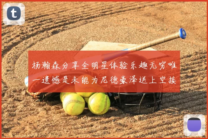 杨瀚森分享全明星体验乐趣无穷唯一遗憾是未能为尼德豪泽送上空接助攻