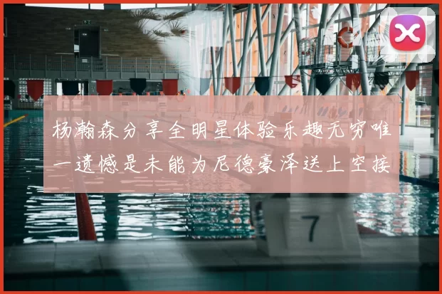 杨瀚森分享全明星体验乐趣无穷唯一遗憾是未能为尼德豪泽送上空接助攻