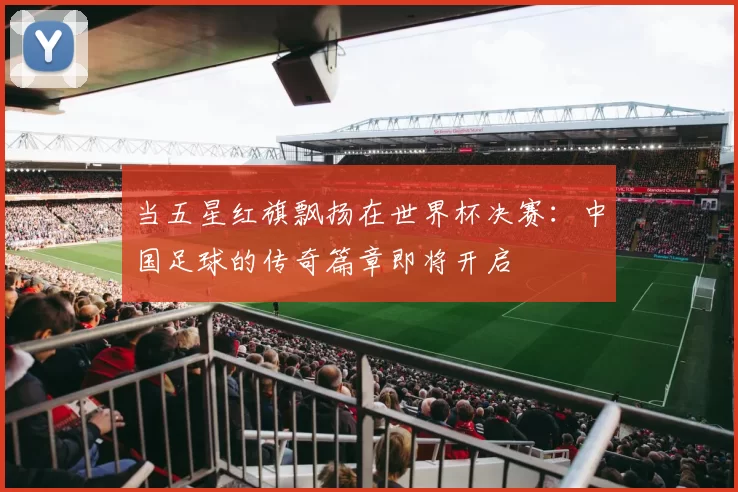 当五星红旗飘扬在世界杯决赛:中国足球的传奇篇章即将开启