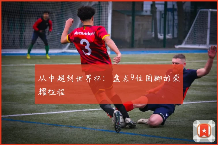 从中超到世界杯:盘点9位国脚的荣耀征程
