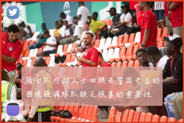 骑士队内部人士回顾老詹离开后的困境强调球队缺乏根基的重要性