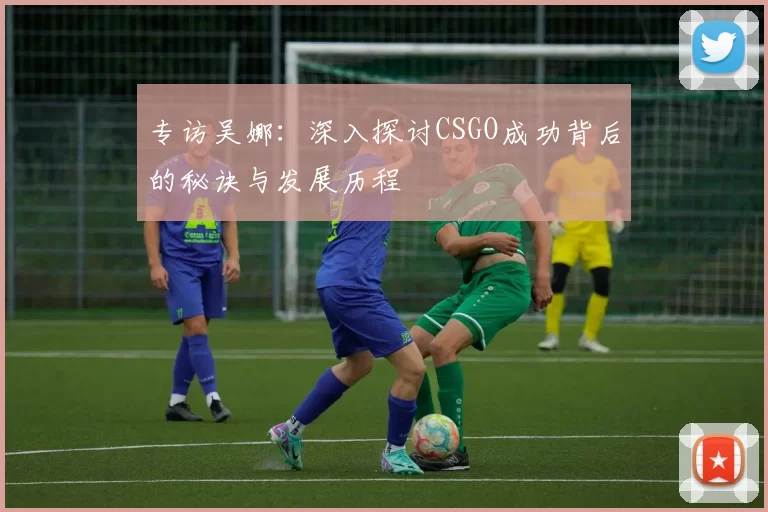专访吴娜：深入探讨CSGO成功背后的秘诀与发展历程