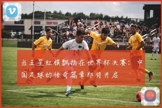 当五星红旗飘扬在世界杯决赛:中国足球的传奇篇章即将开启